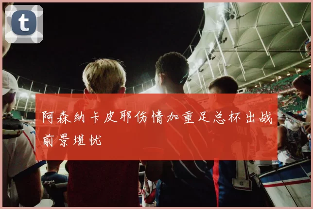 阿森纳卡皮耶伤情加重足总杯出战前景堪忧