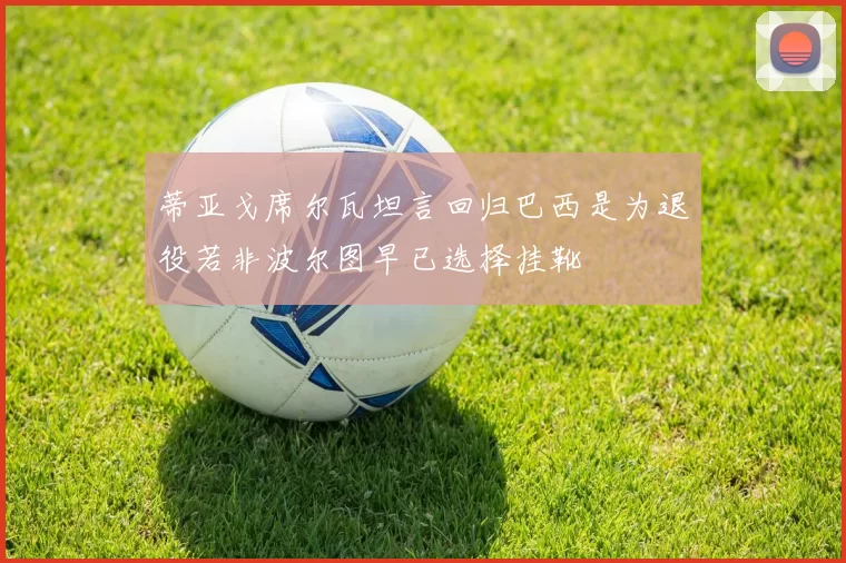 蒂亚戈席尔瓦坦言回归巴西是为退役若非波尔图早已选择挂靴