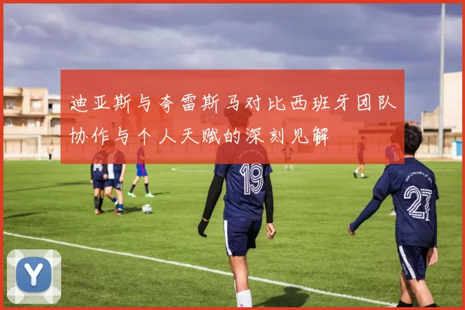 迪亚斯与夸雷斯马对比西班牙团队协作与个人天赋的深刻见解