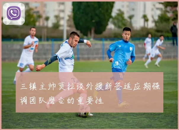 三镇主帅莫拉谈外援新签适应期强调团队磨合的重要性