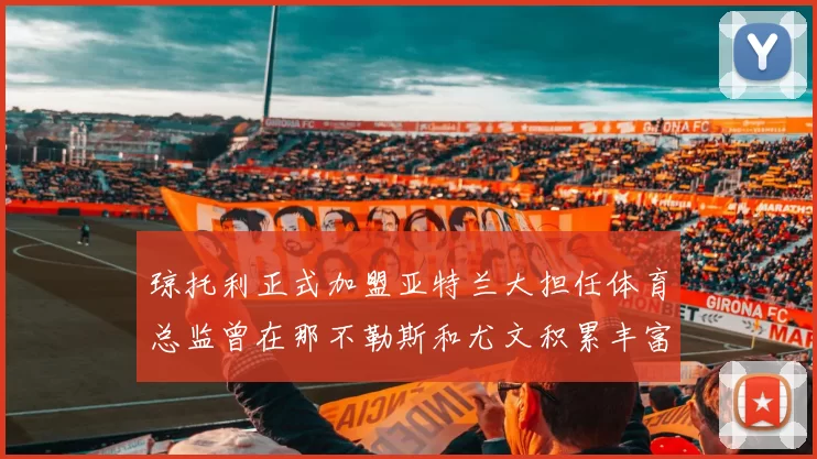 琼托利正式加盟亚特兰大担任体育总监曾在那不勒斯和尤文积累丰富经验