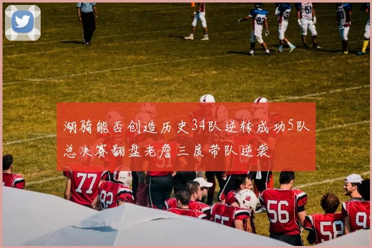 湖骑能否创造历史34队逆转成功5队总决赛翻盘老詹三度带队逆袭
