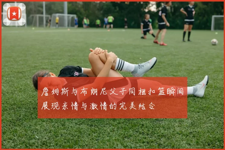 詹姆斯与布朗尼父子同框扣篮瞬间展现亲情与激情的完美结合