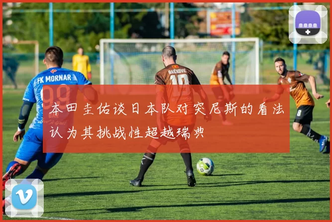 本田圭佑谈日本队对突尼斯的看法认为其挑战性超越瑞典