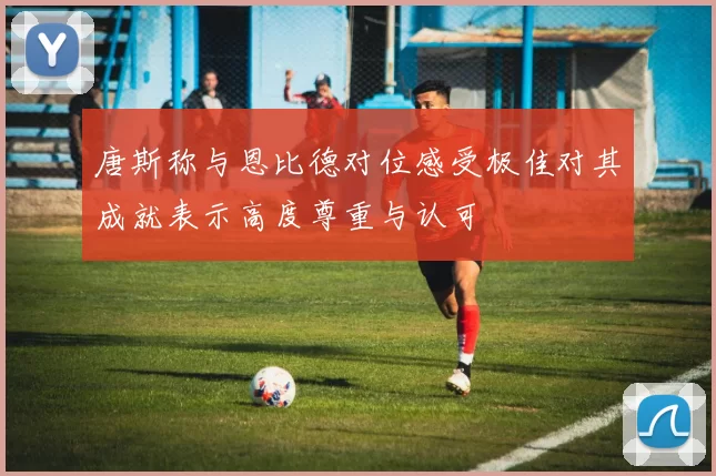 唐斯称与恩比德对位感受极佳对其成就表示高度尊重与认可