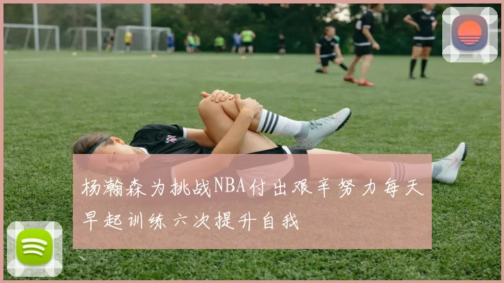 杨瀚森为挑战NBA付出艰辛努力每天早起训练六次提升自我
