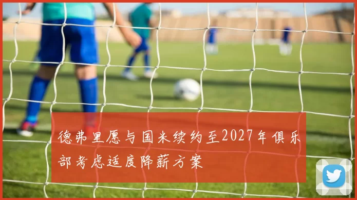 德弗里愿与国米续约至2027年俱乐部考虑适度降薪方案