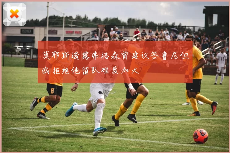 莫耶斯透露弗格森曾建议签鲁尼但我拒绝他留队难度加大