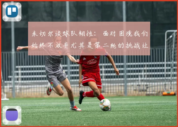 米切尔谈球队韧性：面对困境我们始终不放弃尤其是第二轮的挑战让人印象深刻