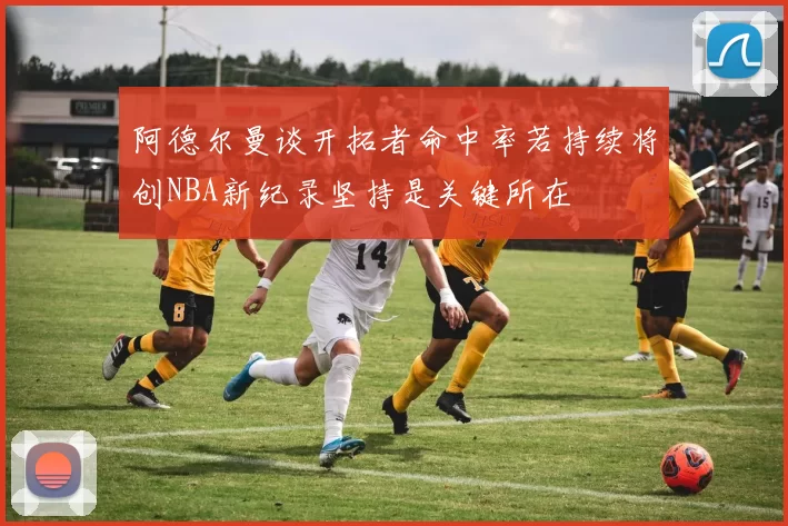 阿德尔曼谈开拓者命中率若持续将创NBA新纪录坚持是关键所在
