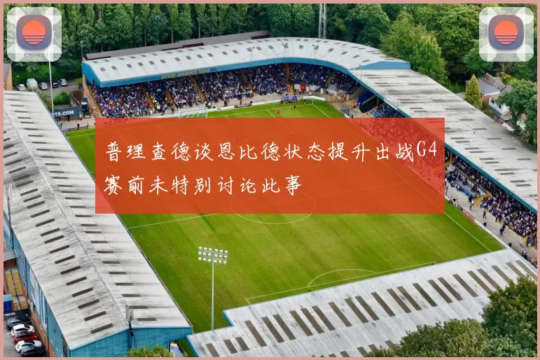 普理查德谈恩比德状态提升出战G4赛前未特别讨论此事