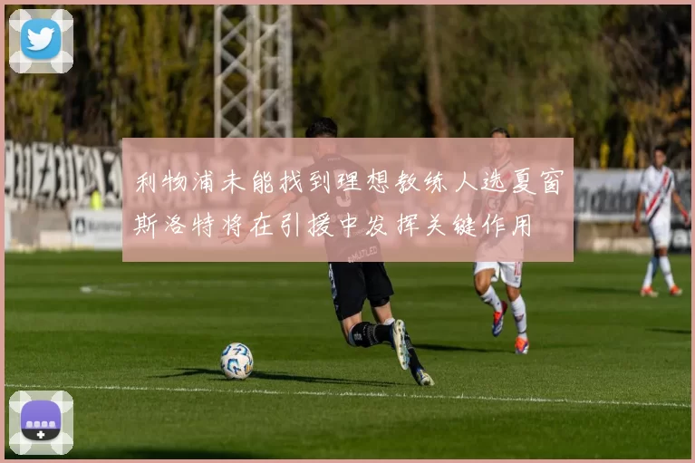 利物浦未能找到理想教练人选夏窗斯洛特将在引援中发挥关键作用