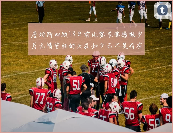 詹姆斯回顾18年前比赛录像感慨岁月无情曾经的头发如今已不复存在